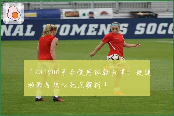 「kaiyun平台使用体验分享：便捷功能与核心亮点解析」